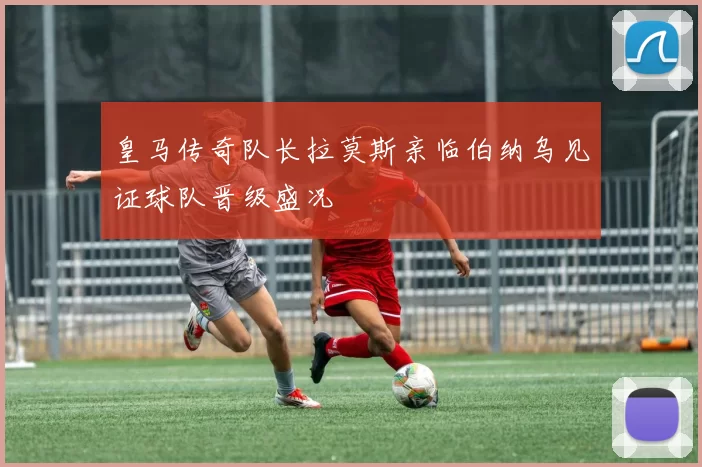 皇马传奇队长拉莫斯亲临伯纳乌见证球队晋级盛况