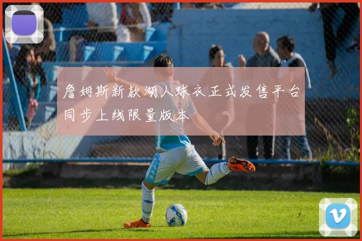 詹姆斯新款湖人球衣正式发售平台同步上线限量版本
