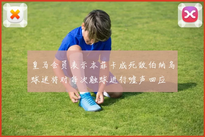 皇马会员表示本菲卡成死敌伯纳乌球迷将对每次触球进行嘘声回应