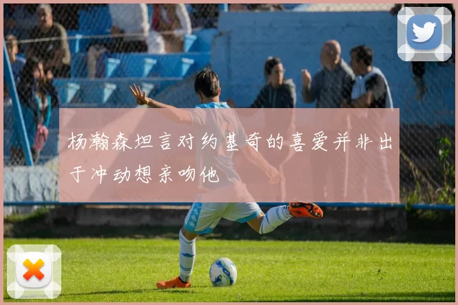 杨瀚森坦言对约基奇的喜爱并非出于冲动想亲吻他