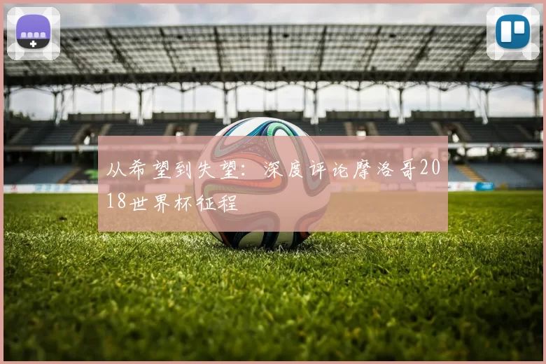 从希望到失望:深度评论摩洛哥2018世界杯征程