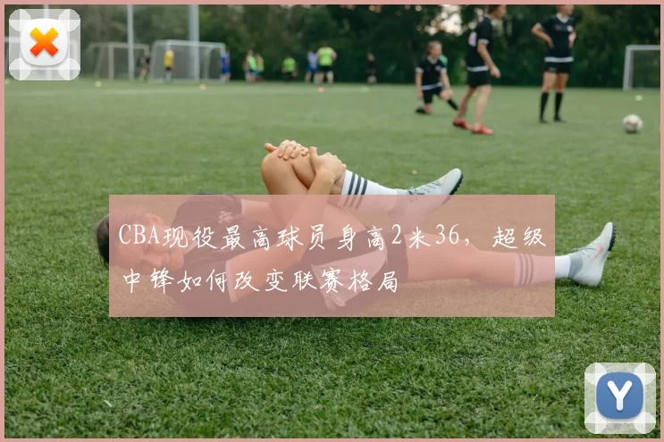 CBA现役最高球员身高2米36，超级中锋如何改变联赛格局