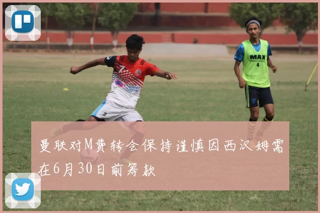 曼联对M费转会保持谨慎因西汉姆需在6月30日前筹款