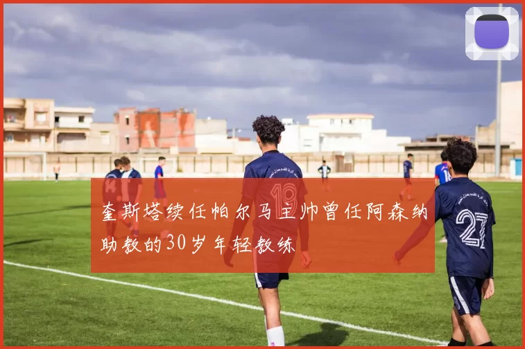 奎斯塔续任帕尔马主帅曾任阿森纳助教的30岁年轻教练