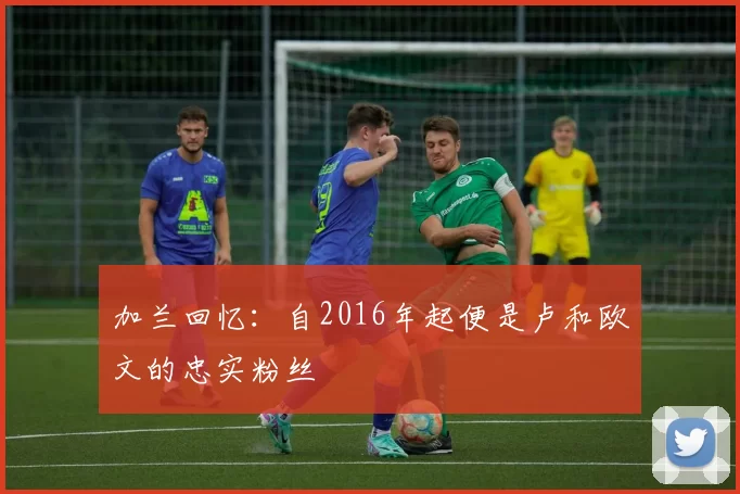 加兰回忆：自2016年起便是卢和欧文的忠实粉丝