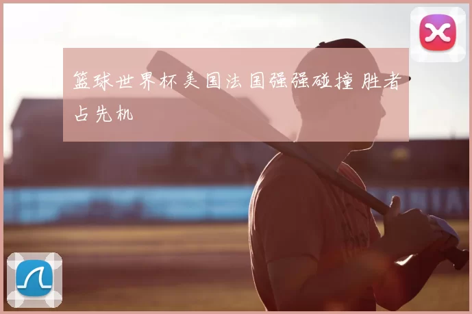 篮球世界杯美国法国强强碰撞 胜者占先机
