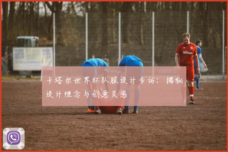 卡塔尔世界杯队服设计专访:揭秘设计理念与创意灵感