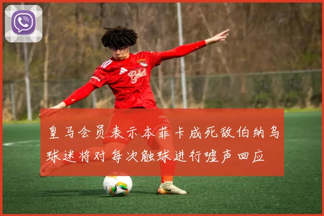 皇马会员表示本菲卡成死敌伯纳乌球迷将对每次触球进行嘘声回应