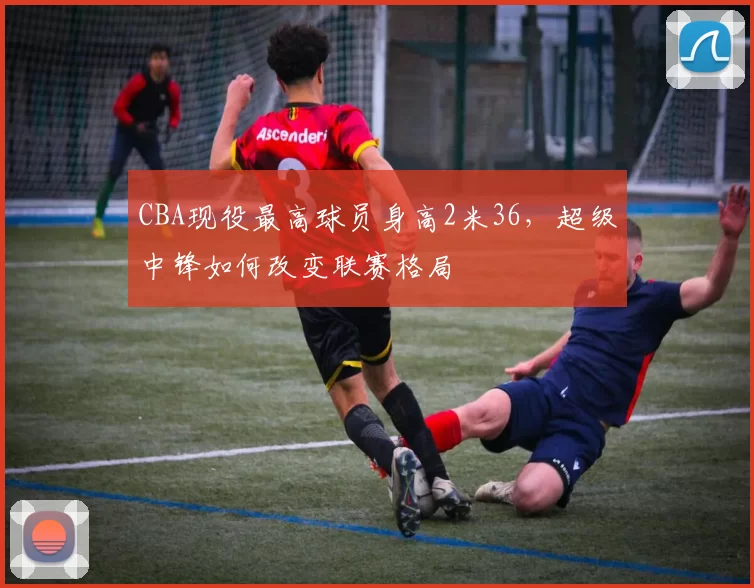 CBA现役最高球员身高2米36，超级中锋如何改变联赛格局